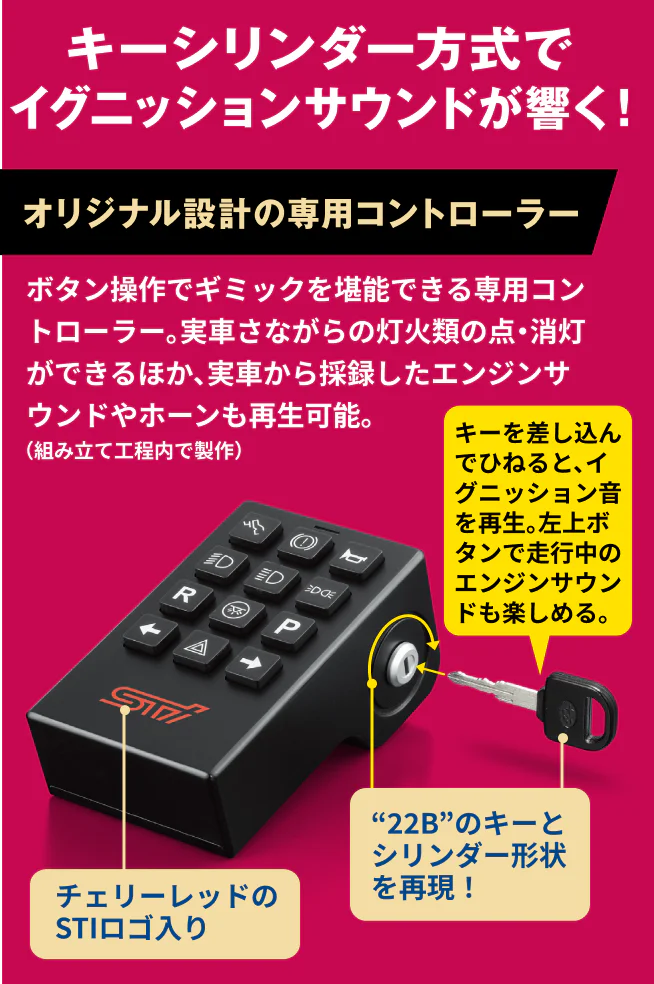 キーシンダー方式でイグニッションサウンドが響く！オリジナル設計の専用コントローラー ボタン操作でギミックを堪能できる専用コントローラー。実車さながらの灯火類の点・消灯ができるほか、実車から採録したエンジンサウンドやホーンも再生可能。左上ボタンで走行中のエンジンサウンドも楽しめる。チェリーレッドのSTIロゴ入り “22B”のキーとシリンダー形状を再現！キーを差し込んでひねると、イグニッション音を再生。