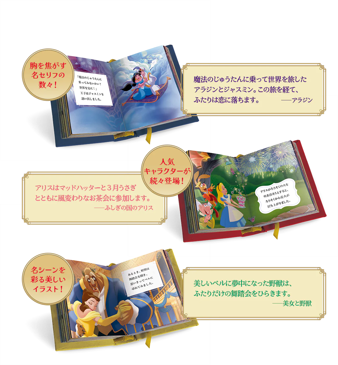胸を焦がす名セリフの数々! 魔法のじゅうたんに乗って世界を旅したアラジンとジャスミン。この旅を経て、ふたりは恋に落ちます。――アラジン 人気キャラクターが続々登場! アリスはマッドハッターと3月うさぎとともに風変わりなお茶会に参加します。――ふしぎの国のアリス 名シーンを彩る美しいイラスト!美しいベルに夢中になった野獣は、ふたりだけの舞踏会をひらきます。――美女と野獣