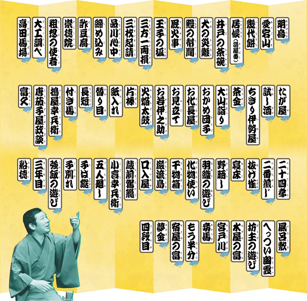 「明烏」「愛宕山」「幾代餅」「居候(湯屋番)」「井戸の茶碗」「犬の災難」「鰻の幇間」「厩火事」「王子の狐」「三方一両損」「三枚起請」「品川心中」「締め込み」「酢豆腐」「崇徳院」「粗忽の使者」「大工調べ」「高田馬場」「たが屋」「試し酒」「ちぎり伊勢屋」「茶金」「大山詣り」「おかめ団子」「お化け長屋」「お見立て」「お若伊之助」「火焔太鼓」「片棒」「紙入れ」「替り目」「長短」「付き馬」「搗屋幸兵衛」「唐茄子屋政談」「富久」「二十四孝」「二番煎じ」「抜け雀」「寝床野晒し」「羽織の遊び」「化け物使い」「干物箱」「巌流島」「口入屋」「蔵前駕籠」「小言幸兵衛」「五人廻し」「子は鎹」「子別れ」「強飯の遊び」「三年目」「船徳」「風呂敷」「へっつい幽霊」「坊主の遊び」「水屋の富」「宮戸川」「妾馬」「もう半分」「宿屋の富」「夢金」「四段目」