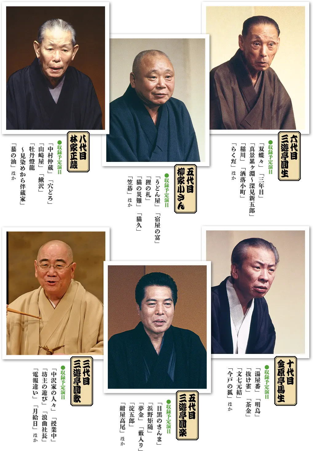 六代目三遊亭圓生 ●収録予定演目「双蝶々」「三年目」「真景累ヶ淵~深見新五郎」「稲川」「洒落小町」「らくだ」ほか 五代目柳家小さん ●収録予定演目「うどん屋」「宿屋の富」「狸の札」「猫の災難」「猫久」「笠碁」ほか 八代目林家正蔵 ●収録予定演目「中村仲蔵」「穴どろ」「山崎屋」「鰍沢」「牡丹燈龍~見染めから伴蔵家」「蟇の油」ほか 十代目金原亭馬生 ●収録予定演目「湯屋番」「明烏」「抜け雀」「茶金」「文七元結」「今戸の狐」ほか 五代目三遊亭圓楽 ●収録予定演目「目黒のさんま」「浜野矩随」「夢金」「藪入り」「淀五郎」「紺屋高尾」ほか 三代目三遊亭圓歌 ●収録予定演目「中沢家の人々」「授業中」「坊主の遊び」「浪曲社長」「電報違い」「月給日」ほか