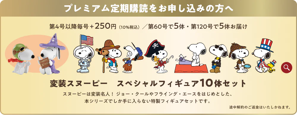プレミアム定期購読をお申し込みの方へ 第4号以降毎号＋250円（10%税込） 第60号で5体・第120号で5体お届け 変装スヌーピー スペシャルフィギュア10体セット スヌーピーは変装名人！ジョー・クールやフライング・エースをはじめとした、本シリーズでしか手に入らない特製フィギュアセットです。 途中解約のご返金はいたしかねます。